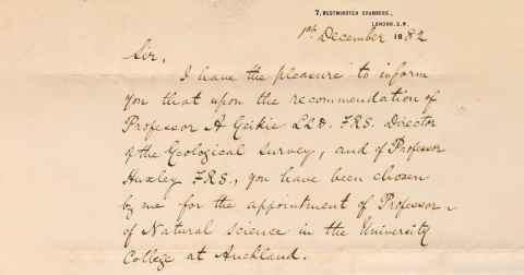 Letter from Sir Francis Dillon Bell to Algernon Thomas. 7, Westminster Chambers, London S.W. 18th December 1882. Sir, I have the pleasure to inform you that upon the recommendation of Professor A Geikie LLD FRS, Director of the Geological Survey, and of Professor Huxley FRS., you have been chosen by me for the appointment of Professor of Natural Science in the University College at Auckland.