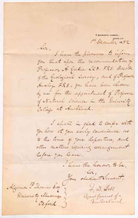 Handwritten letter from Sir Francis Dillon Bell to Algernon Thomas. Page embossed with the logo of Agent General for New Zealand. 7, Westminster Chambers, London S.W. 18th December 1882. Sir, I have the pleasure to inform you that upon the recommendation of Professor A Geikie LLD, FRS, Director of the Geological Survey, and of Professor Huxley FRS., you have been chosen by me for the appointment of Professor of Natural Science in the University College at Auckland. I shall be glad to confer with you here at your early convenience as to the time of your departure, and other matters requiring arrangement before you leave. I have the honour to be, Sir, Your obedient Servant, F.D. Bell, Agent General for New Zealand. Algernon P Thomas Esq. University Museum Oxford.